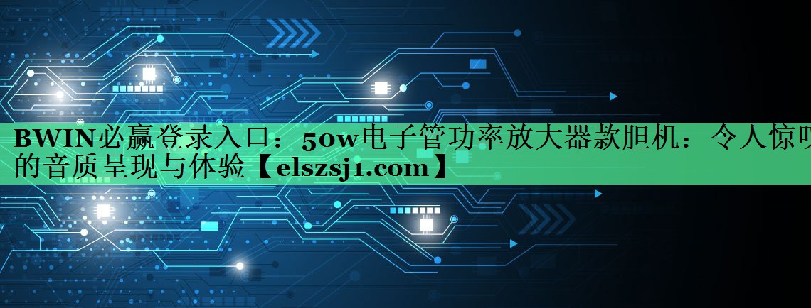 BWIN必赢登录入口:50w电子管功率放大器款胆机:令人惊叹的音质呈现与体验 BWIN必赢登录入口:50w电子管功率放大器款胆机:令人惊叹的音质呈现与体验