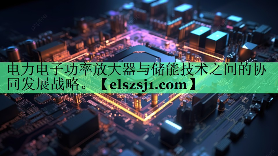 电力电子功率放大器与储能技术之间的协同发展战略。 电力电子功率放大器与储能技术之间的协同发展战略。