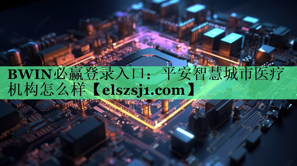 BWIN必赢登录入口:平安智慧城市医疗机构怎么样 BWIN必赢登录入口:平安智慧城市医疗机构怎么样