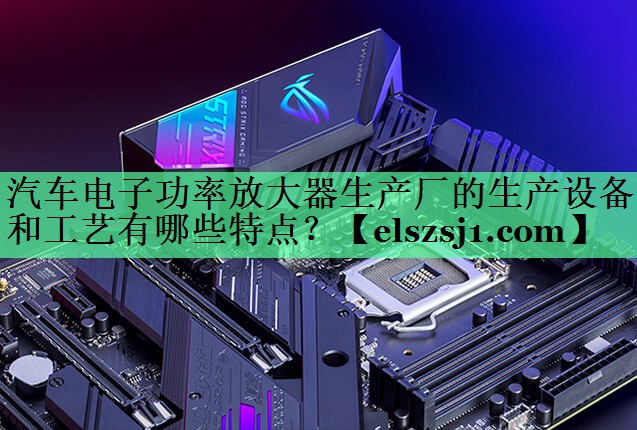 汽车电子功率放大器生产厂的生产设备和工艺有哪些特点? 汽车电子功率放大器生产厂的生产设备和工艺有哪些特点?