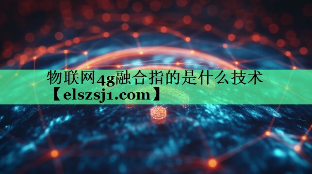 物联网4g融合指的是什么技术 物联网4g融合指的是什么技术