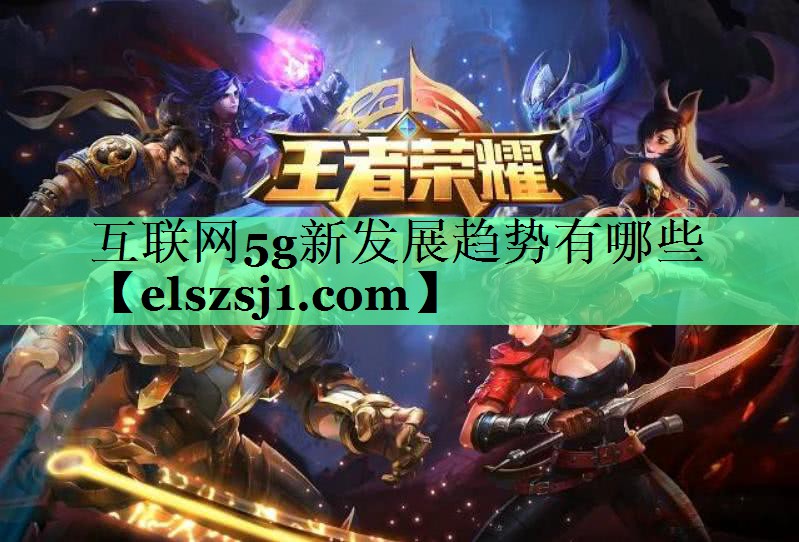 互联网5g新发展趋势有哪些 互联网5g新发展趋势有哪些