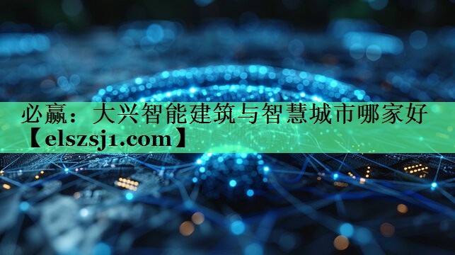 必赢:大兴智能建筑与智慧城市哪家好 必赢:大兴智能建筑与智慧城市哪家好