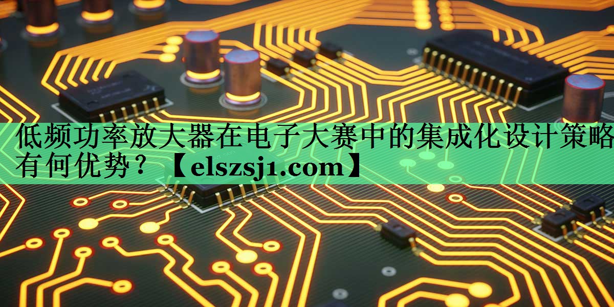 低频功率放大器在电子大赛中的集成化设计策略有何优势? 低频功率放大器在电子大赛中的集成化设计策略有何优势?