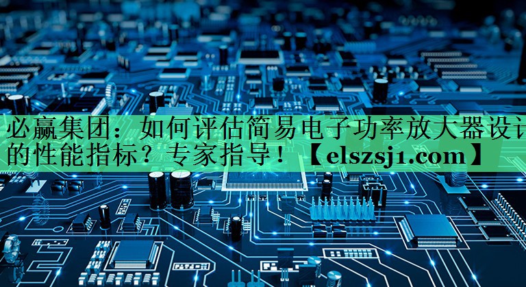 如何评估简易电子功率放大器设计的性能指标?专家指导! 如何评估简易电子功率放大器设计的性能指标?专家指导!
