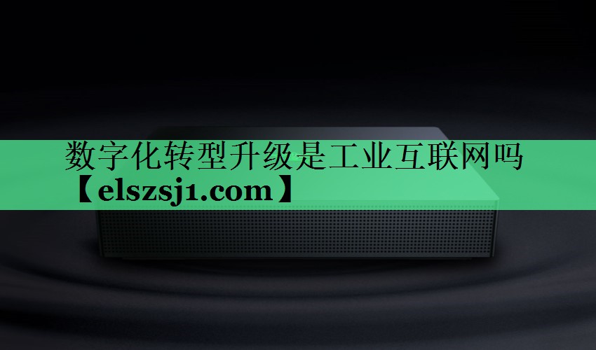 数字化转型升级是工业互联网吗 数字化转型升级是工业互联网吗