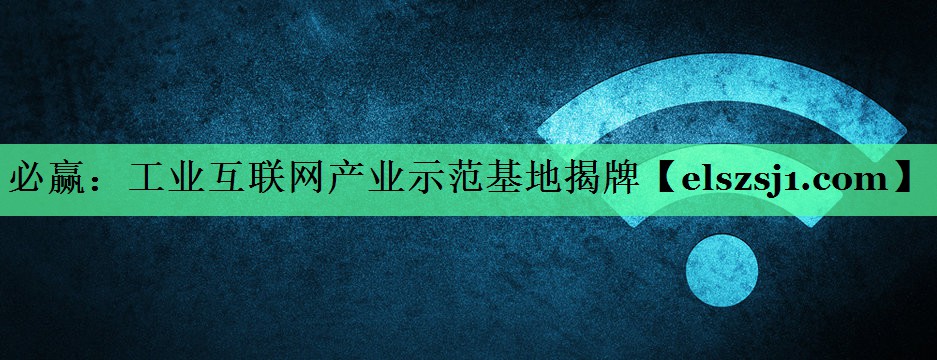 工业互联网产业示范基地揭牌 工业互联网产业示范基地揭牌
