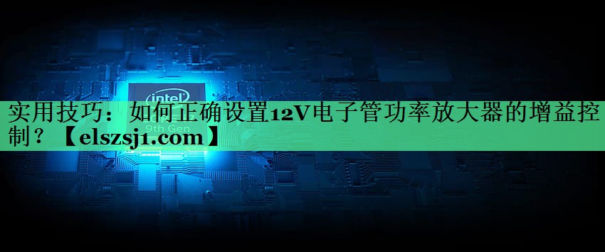 实用技巧:如何正确设置12V电子管功率放大器的增益控制? 实用技巧:如何正确设置12V电子管功率放大器的增益控制?