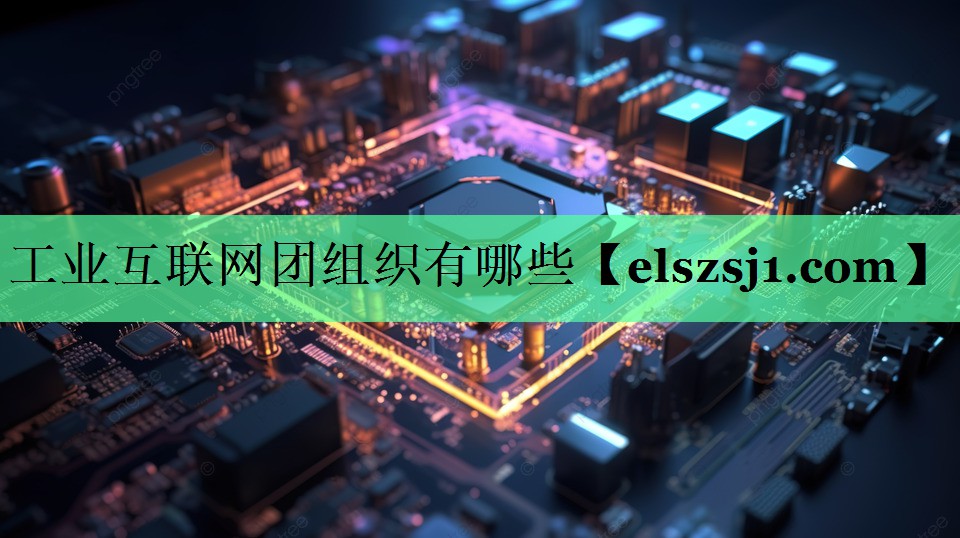 工业互联网团组织有哪些 工业互联网团组织有哪些