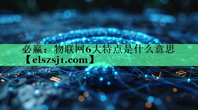物联网6大特点是什么意思 物联网6大特点是什么意思