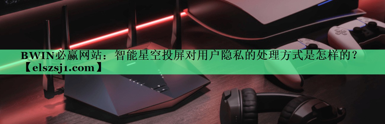 智能星空投屏对用户隐私的处理方式是怎样的? 智能星空投屏对用户隐私的处理方式是怎样的?