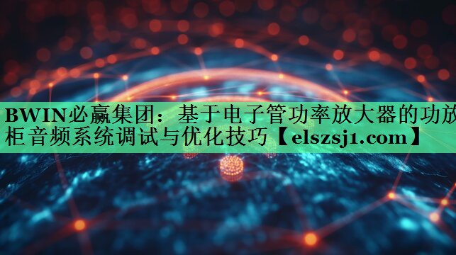基于电子管功率放大器的功放柜音频系统调试与优化技巧 基于电子管功率放大器的功放柜音频系统调试与优化技巧