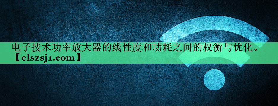 电子技术功率放大器的线性度和功耗之间的权衡与优化。 电子技术功率放大器的线性度和功耗之间的权衡与优化。